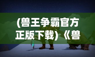 (兽王争霸官方正版下载) 《兽兽争霸：盘点顶级野兽的生存策略与领土争夺战》—谁将成为森林之王？